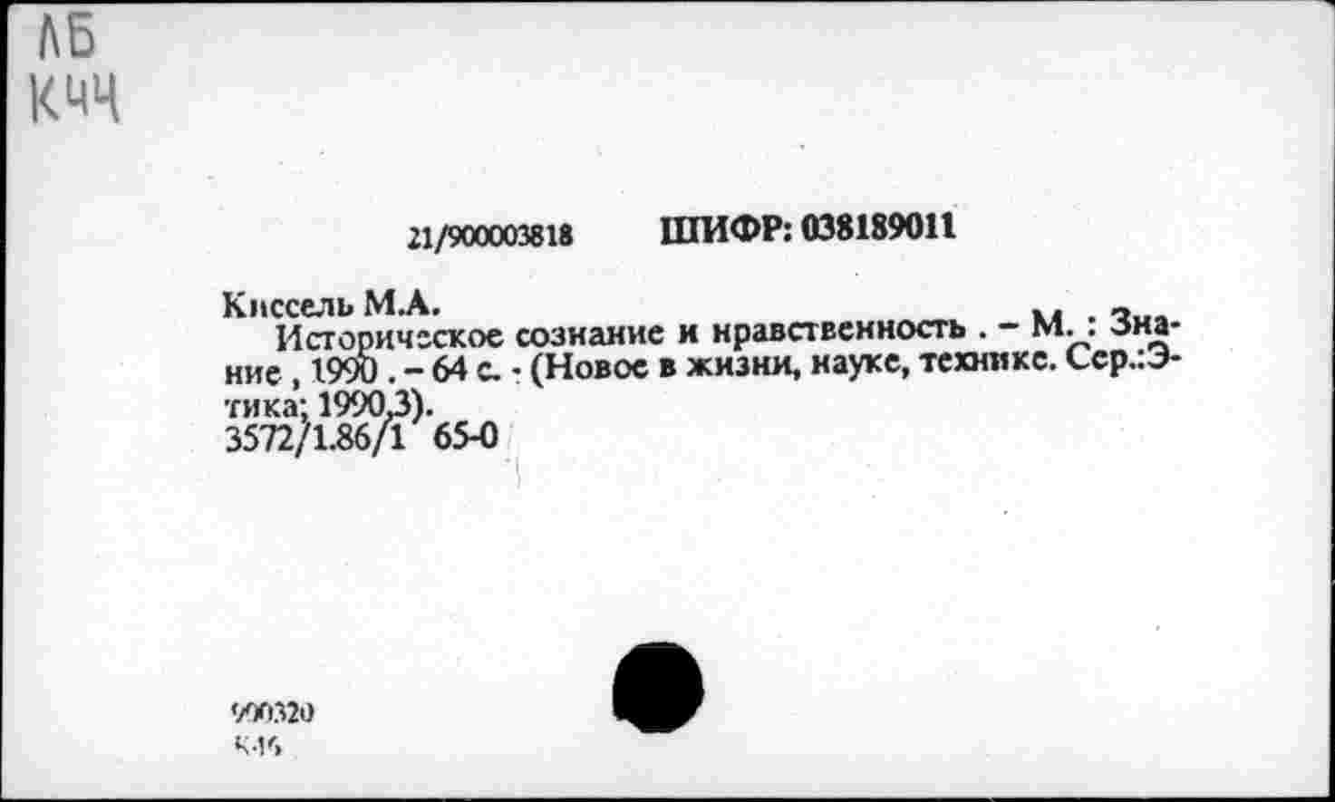 ﻿ЛБ
КМЦ
21/900003818 ШИФР: 038189011
Киссель М.А.	_
Историческое сознание и нравственность . - М. . -знание , 1990 . - 64 с. • (Новое в жизни, науке, технике. Сср.:Э-тика: 19903).
3572/1.86/1 65-0
к-и>